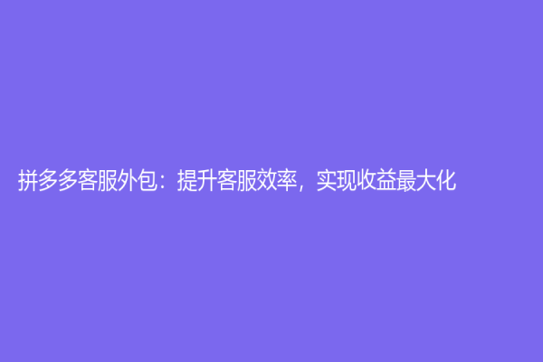 拼多多客服外包：提升客服效率，实现收益最大化