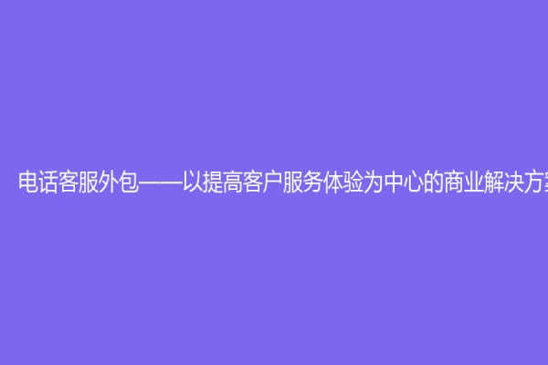 电话客服外包——以提高客户服务体验为中心的商业解决方案
