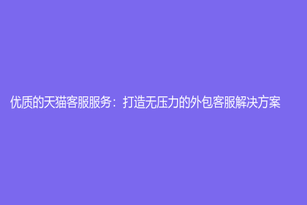 优质的天猫客服服务：打造无压力的外包客服解决方案