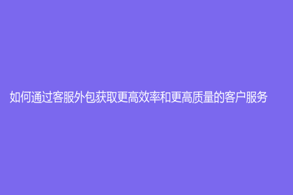 如何通过客服外包获取更高效率和更高质量的客户服务