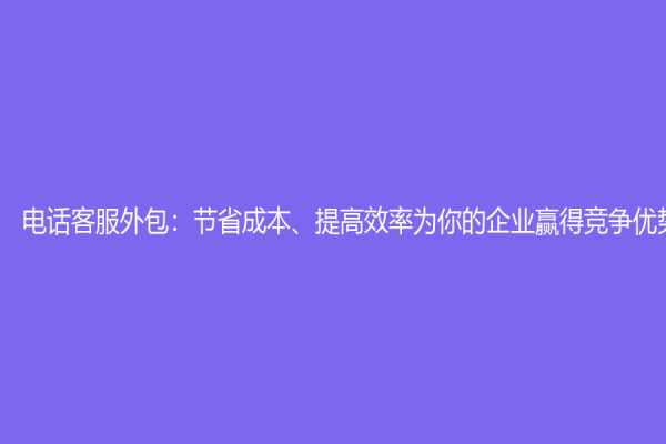 电话客服外包：节省成本、提高效率为你的企业赢得竞争优势