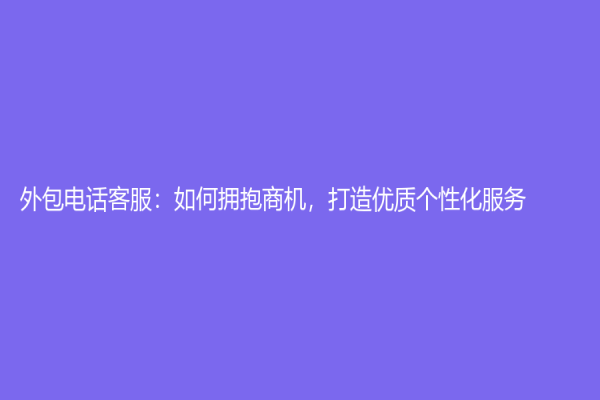 外包电话客服：如何拥抱商机，打造优质个性化服务