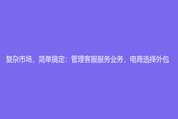 复杂市场，简单搞定：管理客服服务业务，电商选择外包