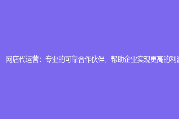 网店代运营：专业的可靠合作伙伴，帮助企业实现更高的利润增长