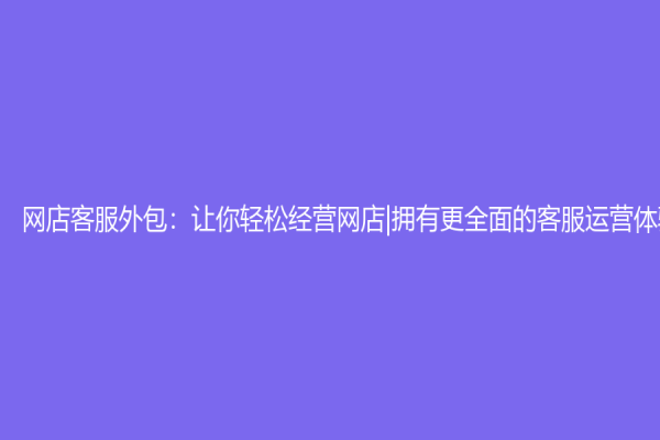 网店客服外包：让你轻松经营网店|拥有更全面的客服运营体验