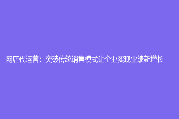 网店代运营：突破传统销售模式让企业实现业绩新增长