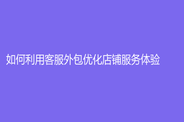 如何利用客服外包优化店铺服务体验？