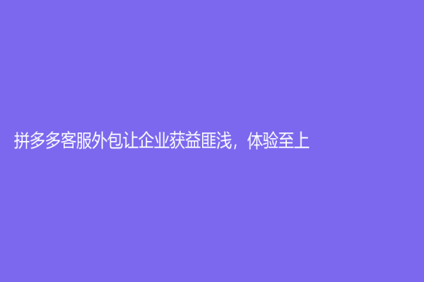 拼多多客服外包让企业获益匪浅，体验至上