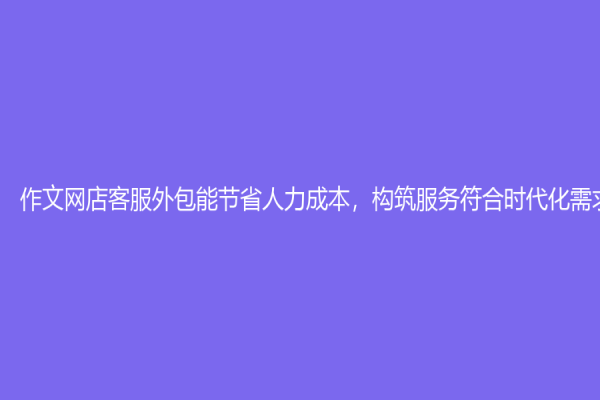 作文网店客服外包能节省人力成本，构筑服务符合时代化需求