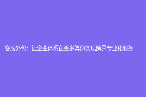 客服外包：让企业体系在更多渠道实现跨界专业化服务