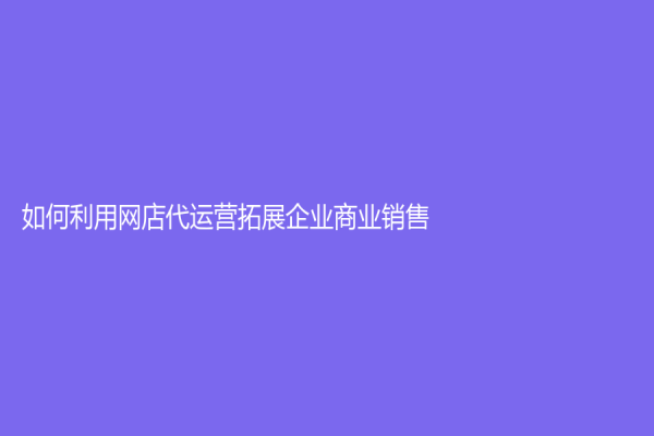 如何利用网店代运营拓展企业商业销售？