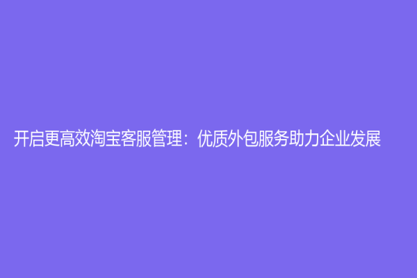 开启更高效淘宝客服管理：优质外包服务助力企业发展