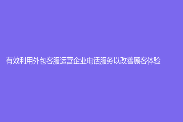 有效利用外包客服运营企业电话服务以改善顾客体验