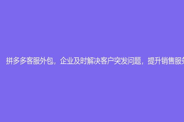 拼多多客服外包，企业及时解决客户突发问题，提升销售服务水平