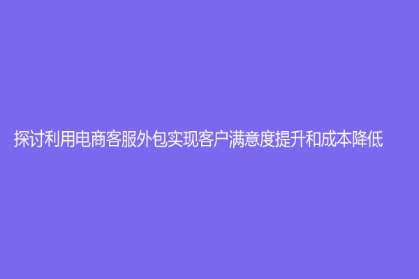 探讨利用电商客服外包实现客户满意度提升和成本降低