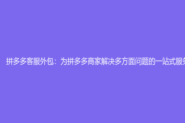 拼多多客服外包：为拼多多商家解决多方面问题的一站式服务