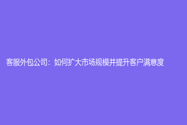 客服外包公司：如何扩大市场规模并提升客户满意度