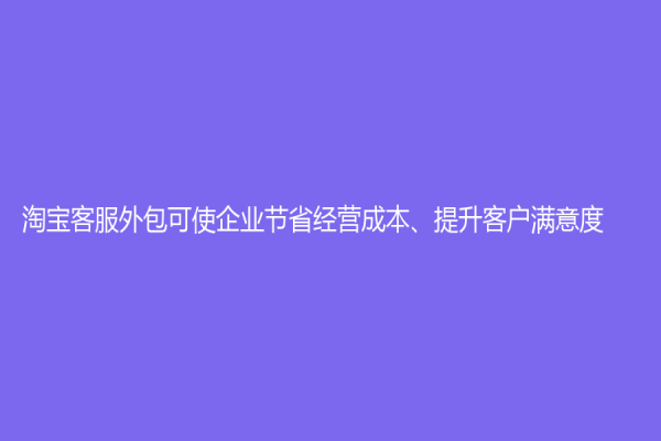 淘宝客服外包可使企业节省经营成本、提升客户满意度