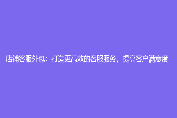 店铺客服外包：打造更高效的客服服务，提高客户满意度