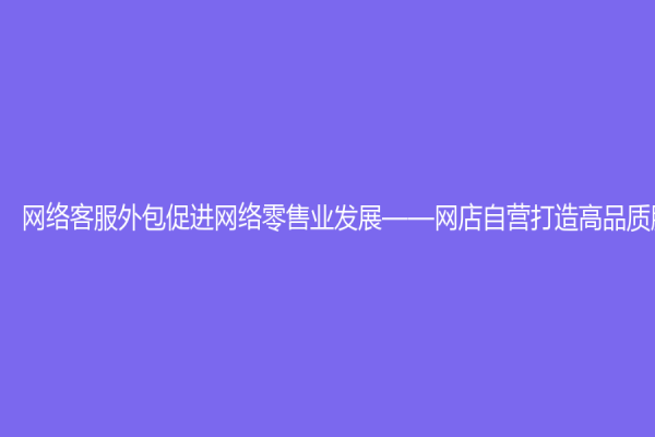 网络客服外包促进网络零售业发展——网店自营打造高品质服务体验