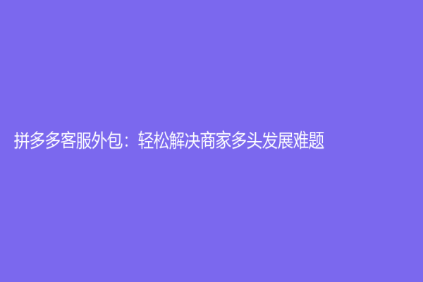 拼多多客服外包：轻松解决商家多头发展难题