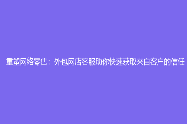 重塑网络零售：外包网店客服助你快速获取来自客户的信任