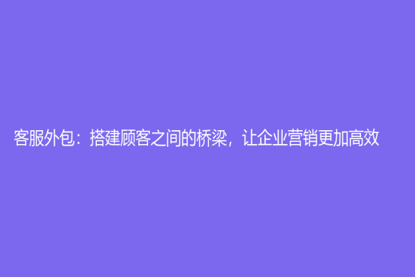 客服外包：搭建顾客之间的桥梁，让企业营销更加高效