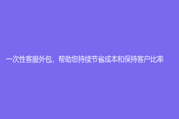 一次性客服外包，帮助您持续节省成本和保持客户比率