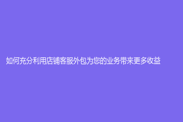 如何充分利用店铺客服外包为您的业务带来更多收益？