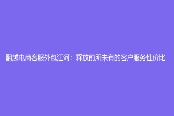 翻越电商客服外包江河：释放前所未有的客户服务性价比