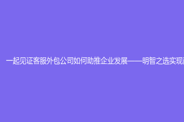一起见证客服外包公司如何助推企业发展——明智之选实现商业梦想