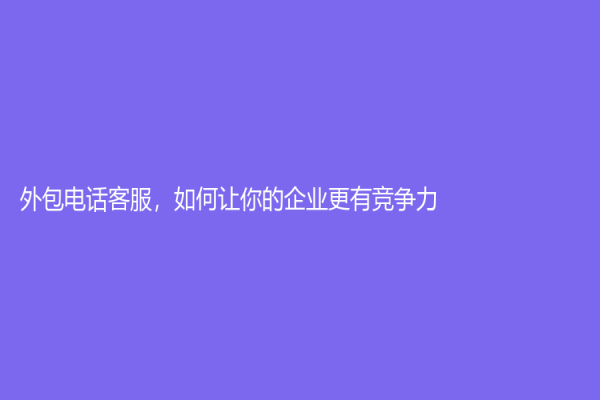 外包电话客服，如何让你的企业更有竞争力？