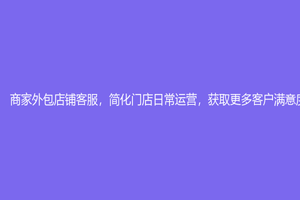 商家外包店铺客服，简化门店日常运营，获取更多客户满意度