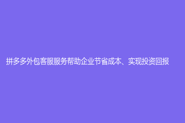 拼多多外包客服服务帮助企业节省成本、实现投资回报