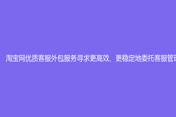 淘宝网优质客服外包服务寻求更高效、更稳定地委托客服管理