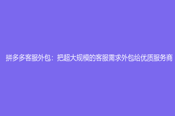 拼多多客服外包：把超大规模的客服需求外包给优质服务商