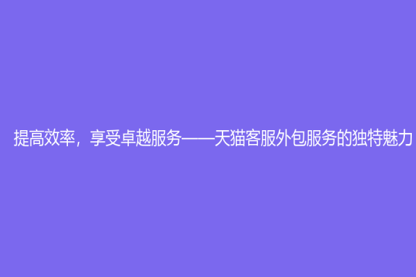 提高效率，享受卓越服务——天猫客服外包服务的独特魅力