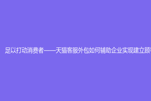 足以打动消费者——天猫客服外包如何辅助企业实现建立顾客关系