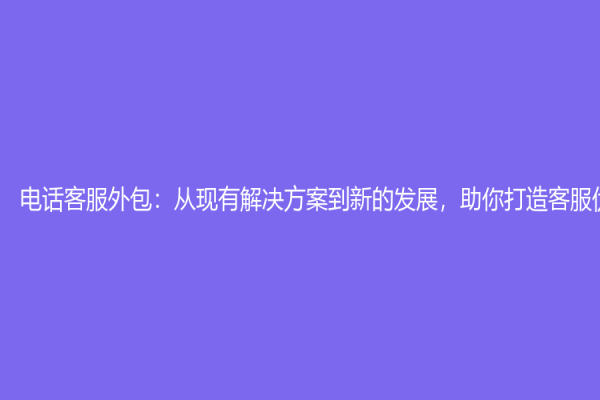 电话客服外包：从现有解决方案到新的发展，助你打造客服优质体验