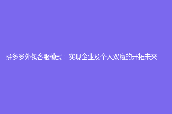 拼多多外包客服模式：实现企业及个人双赢的开拓未来