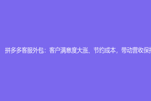 拼多多客服外包：客户满意度大涨、节约成本，带动营收保持节奏