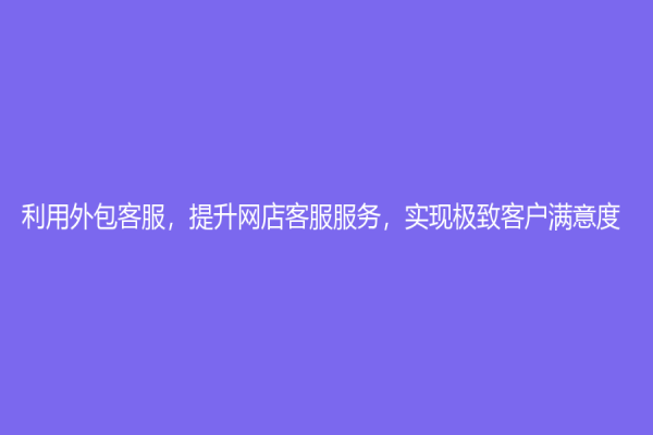 利用外包客服，提升网店客服服务，实现极致客户满意度