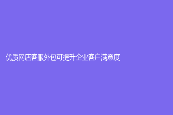 优质网店客服外包可提升企业客户满意度