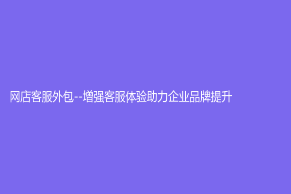 网店客服外包--增强客服体验助力企业品牌提升