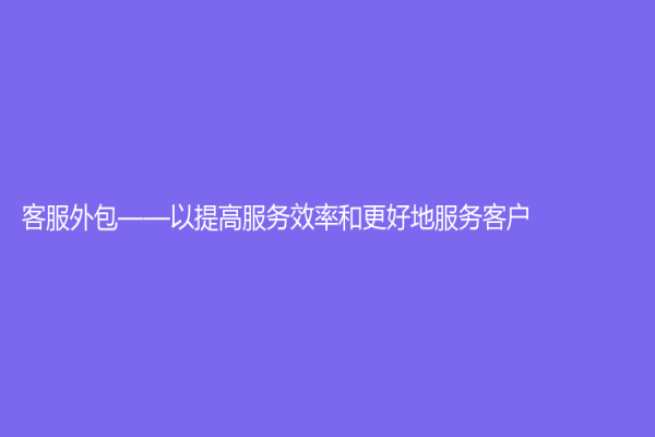 客服外包——以提高服务效率和更好地服务客户