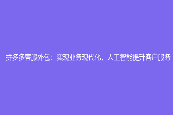 拼多多客服外包：实现业务现代化，人工智能提升客户服务
