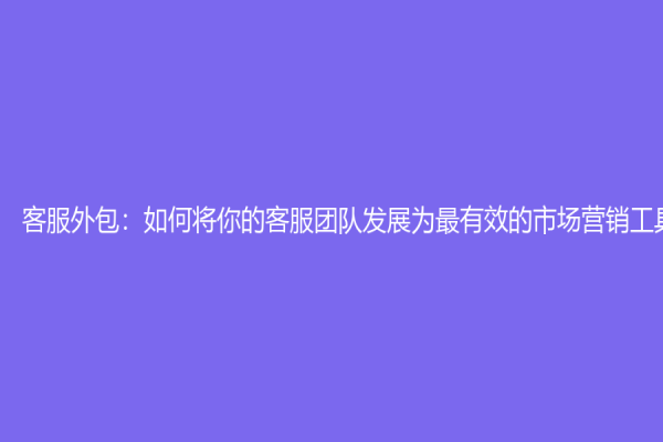 客服外包：如何将你的客服团队发展为最有效的市场营销工具
