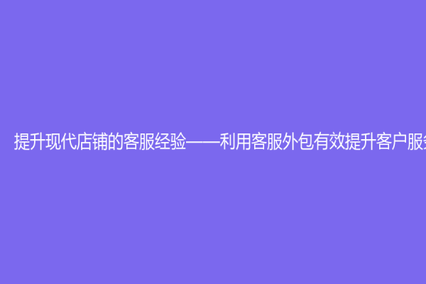 提升现代店铺的客服经验——利用客服外包有效提升客户服务水平