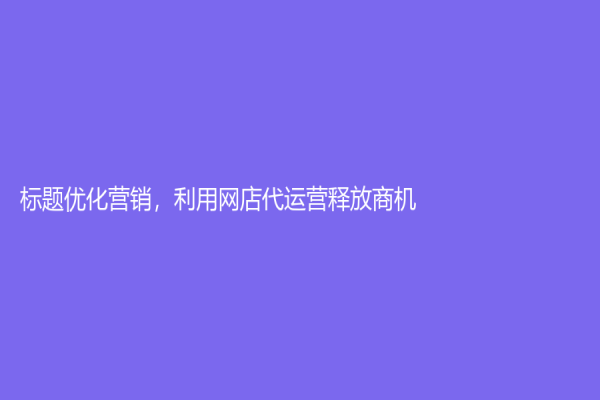 标题优化营销，利用网店代运营释放商机！