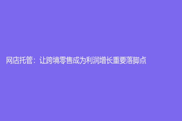 网店托管：让跨境零售成为利润增长重要落脚点